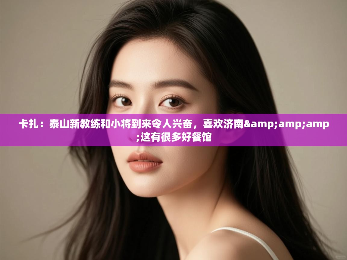 卡扎：泰山新教练和小将到来令人兴奋，喜欢济南&amp;这有很多好餐馆